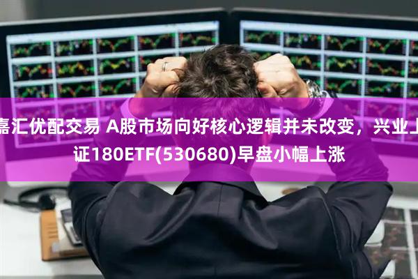 嘉汇优配交易 A股市场向好核心逻辑并未改变,兴业上证180ETF(530680)早盘小幅上涨
