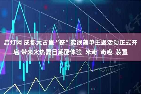 启灯网 成都太古里“奇”实很简单主题活动正式开启 带来火热夏日潮酷体验_米奇_奇趣_装置
