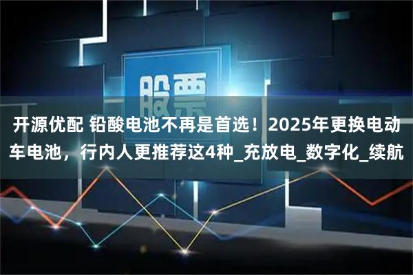 开源优配 铅酸电池不再是首选！2025年更换电动车电池，行内人更推荐这4种_充放电_数字化_续航