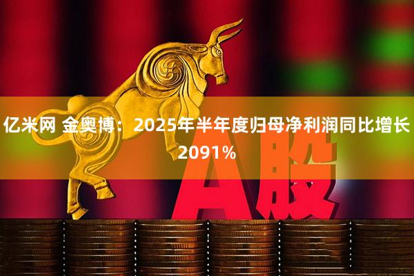 亿米网 金奥博:2025年半年度归母净利润同比增长2091%