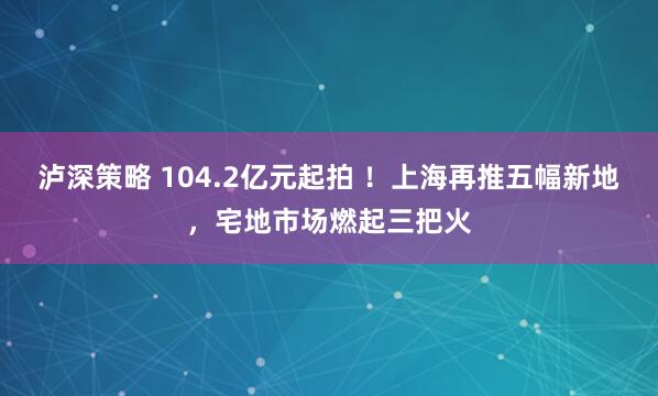泸深策略 104.2亿元起拍 ！上海再推五幅新地，宅地市场燃起三把火