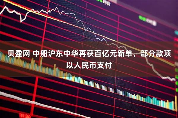 贝盈网 中船沪东中华再获百亿元新单，部分款项以人民币支付