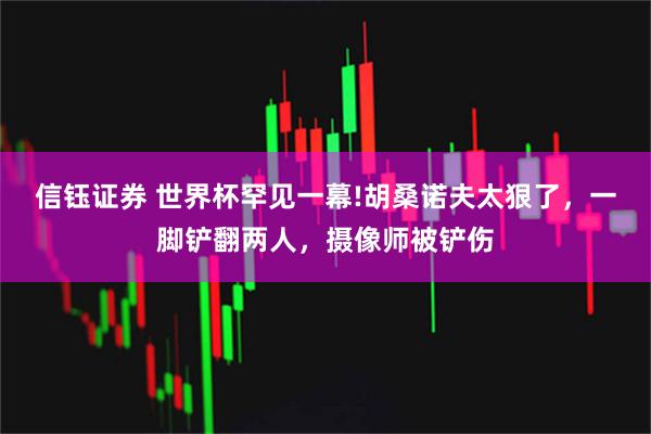 信钰证券 世界杯罕见一幕!胡桑诺夫太狠了，一脚铲翻两人，摄像师被铲伤