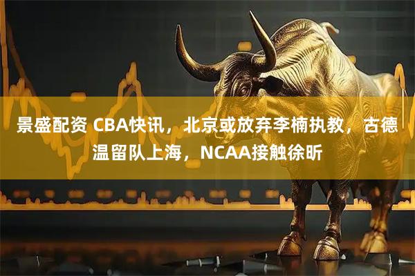 景盛配资 CBA快讯，北京或放弃李楠执教，古德温留队上海，NCAA接触徐昕