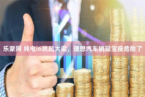 乐蒙网 纯电i6挑起大梁，理想汽车销冠宝座危险了