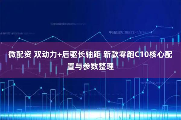 微配资 双动力+后驱长轴距 新款零跑C10核心配置与参数整理