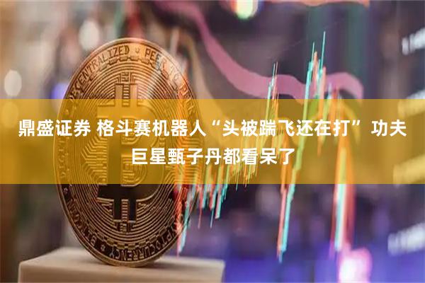 鼎盛证券 格斗赛机器人“头被踹飞还在打” 功夫巨星甄子丹都看呆了