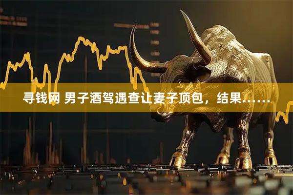 寻钱网 男子酒驾遇查让妻子顶包，结果……