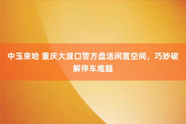 中玉束哈 重庆大渡口警方盘活闲置空间，巧妙破解停车难题