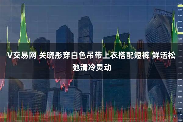 V交易网 关晓彤穿白色吊带上衣搭配短裤 鲜活松弛清冷灵动