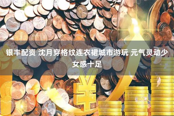银丰配资 沈月穿格纹连衣裙城市游玩 元气灵动少女感十足