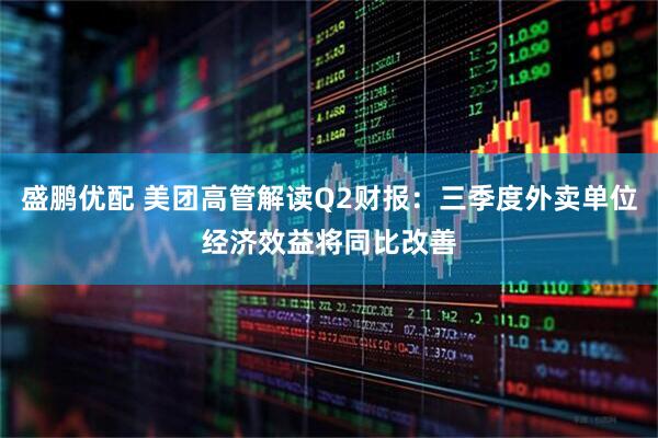 盛鹏优配 美团高管解读Q2财报：三季度外卖单位经济效益将同比改善
