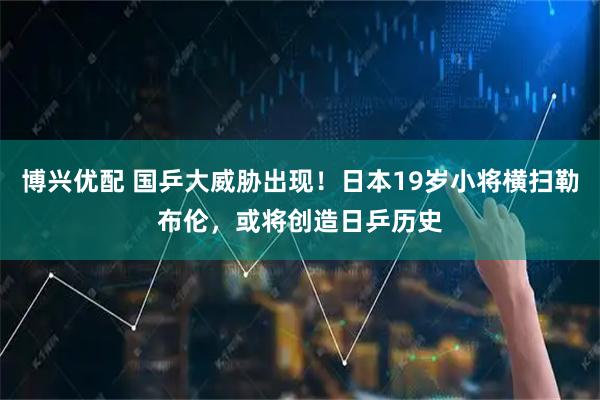 博兴优配 国乒大威胁出现！日本19岁小将横扫勒布伦，或将创造日乒历史